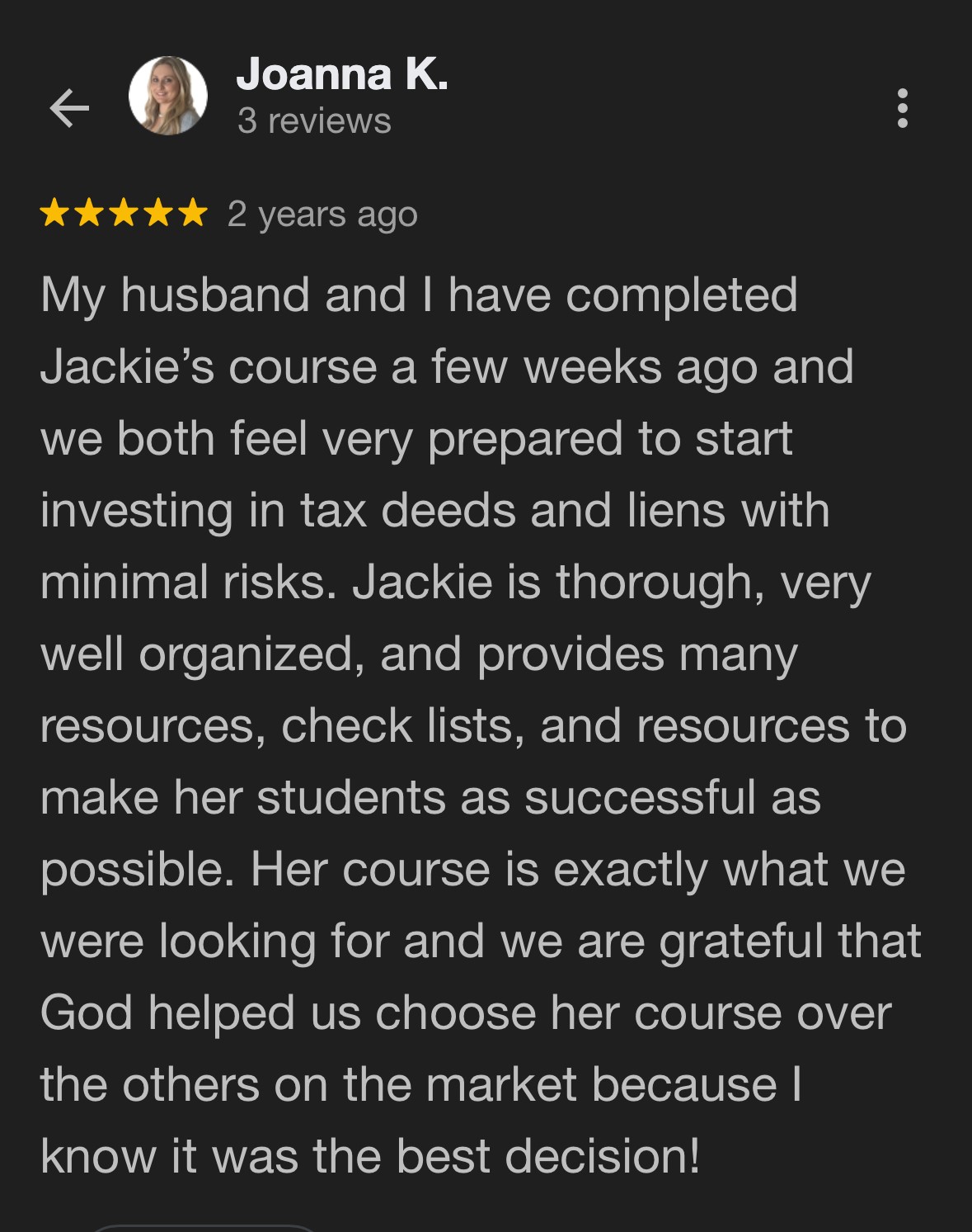 Google review from Joanna K.: "My husband and I have completed Jackie's course a few weeks ago and we both feel very prepared to start investing in tax deeds and liens. Jackie is thorough, very well organized, and provides many resources, check lists, and resources to make her students as successful as possible."